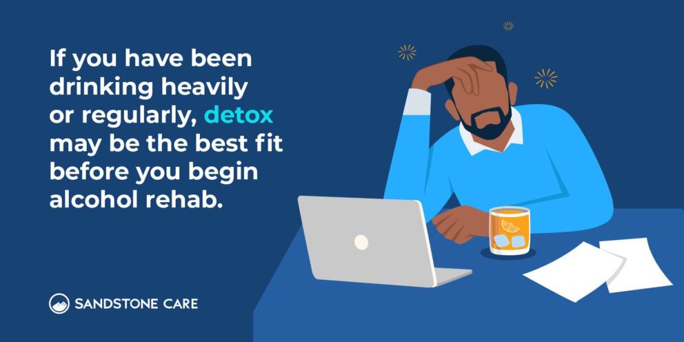 If you have been drinking heavily or regularly, detox may be the best fit before you begin alcohol rehab.
